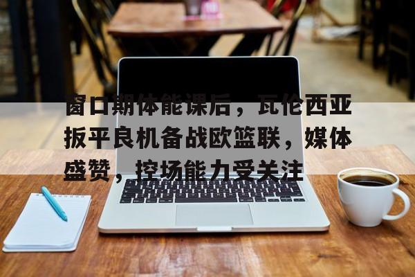 窗口期体能课后,瓦伦西亚扳平良机备战欧篮联,媒体盛赞,控场能力受关注 窗口期体能课后,瓦伦西亚扳平良机备战欧篮联,媒体盛赞,控场能力受关注