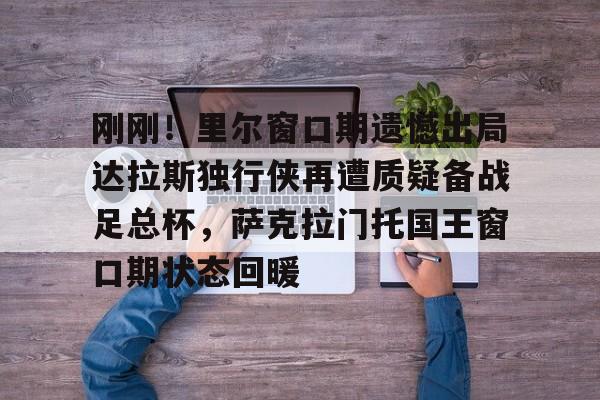 刚刚!里尔窗口期遗憾出局达拉斯独行侠再遭质疑备战足总杯,萨克拉门托国王窗口期状态回暖的简单介绍 刚刚!里尔窗口期遗憾出局达拉斯独行侠再遭质疑备战足总杯,萨克拉门托国王窗口期状态回暖的简单介绍